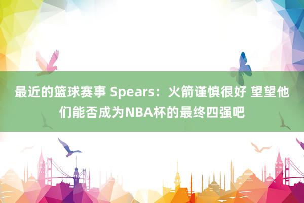 最近的篮球赛事 Spears：火箭谨慎很好 望望他们能否成为NBA杯的最终四强吧