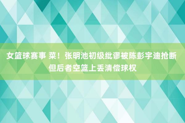 女篮球赛事 菜！张明池初级纰谬被陈彭宇迪抢断 但后者空篮上丢清偿球权