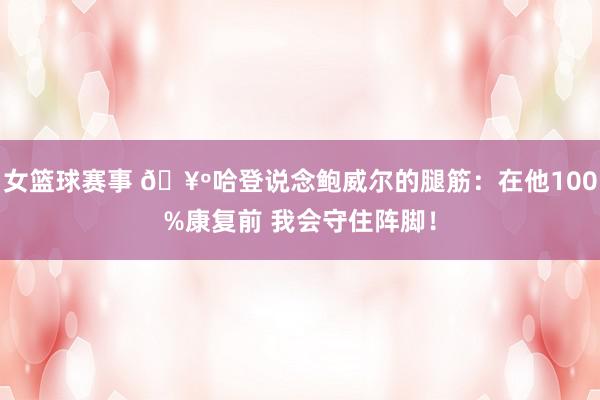 女篮球赛事 🥺哈登说念鲍威尔的腿筋：在他100%康复前 我会守住阵脚！