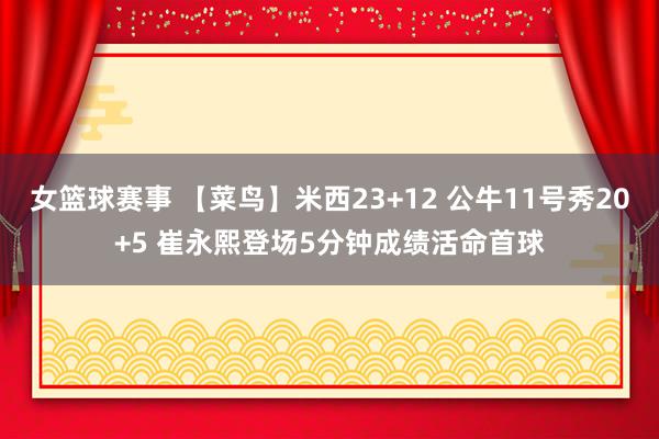 女篮球赛事 【菜鸟】米西23+12 公牛11号秀20+5 崔永熙登场5分钟成绩活命首球