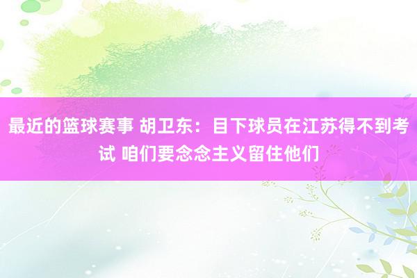 最近的篮球赛事 胡卫东：目下球员在江苏得不到考试 咱们要念念主义留住他们