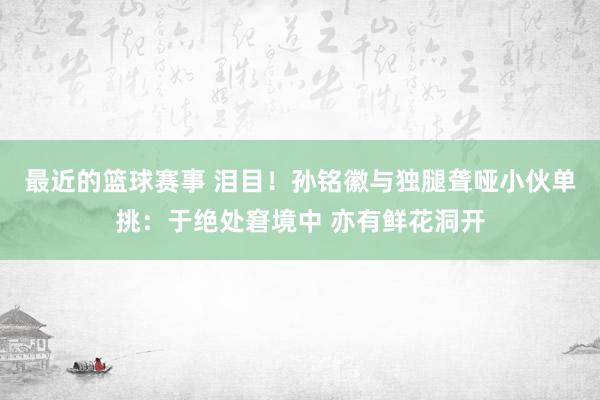 最近的篮球赛事 泪目！孙铭徽与独腿聋哑小伙单挑：于绝处窘境中 亦有鲜花洞开