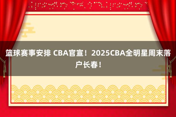 篮球赛事安排 CBA官宣！2025CBA全明星周末落户长春！