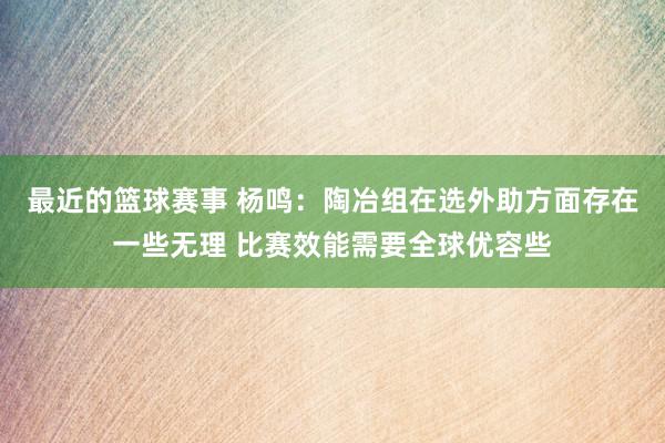 最近的篮球赛事 杨鸣：陶冶组在选外助方面存在一些无理 比赛效能需要全球优容些