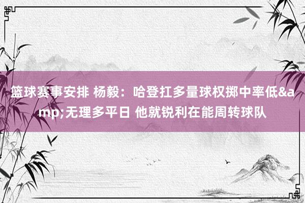 篮球赛事安排 杨毅：哈登扛多量球权掷中率低&无理多平日 他就锐利在能周转球队