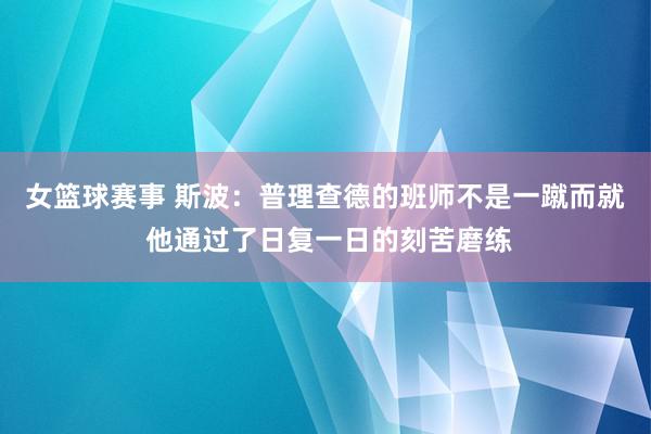 女篮球赛事 斯波：普理查德的班师不是一蹴而就 他通过了日复一日的刻苦磨练