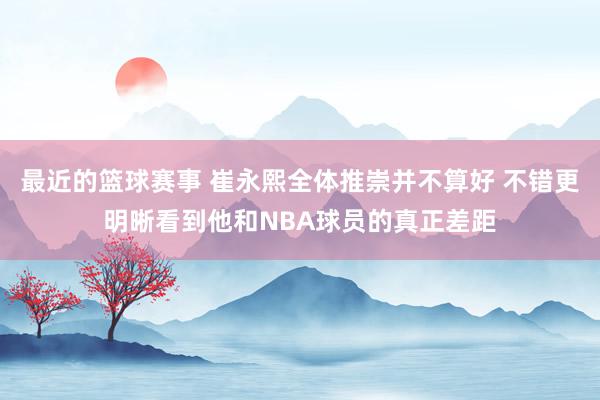 最近的篮球赛事 崔永熙全体推崇并不算好 不错更明晰看到他和NBA球员的真正差距