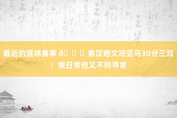 最近的篮球赛事 👀索汉晒文班亚马30分三双：很日常但又不同寻常