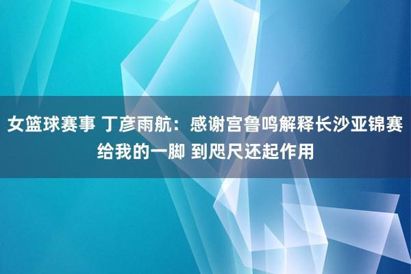 女篮球赛事 丁彦雨航：感谢宫鲁鸣解释长沙亚锦赛给我的一脚 到咫尺还起作用