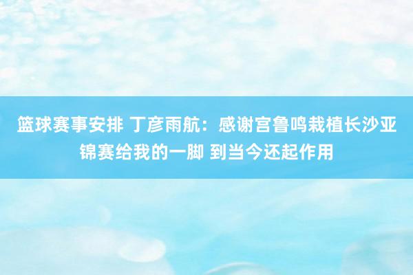 篮球赛事安排 丁彦雨航：感谢宫鲁鸣栽植长沙亚锦赛给我的一脚 到当今还起作用