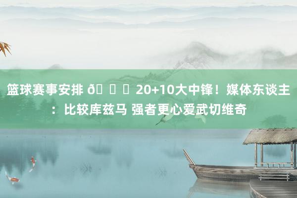 篮球赛事安排 😋20+10大中锋！媒体东谈主：比较库兹马 强者更心爱武切维奇