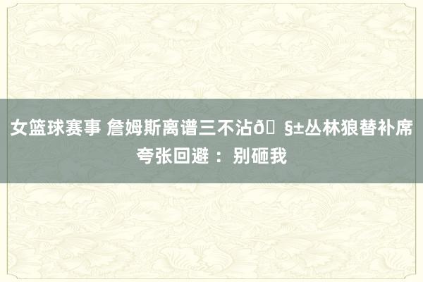 女篮球赛事 詹姆斯离谱三不沾🧱丛林狼替补席夸张回避 ：别砸我