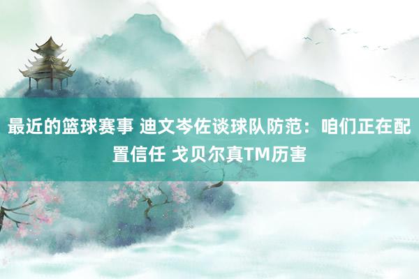 最近的篮球赛事 迪文岑佐谈球队防范：咱们正在配置信任 戈贝尔真TM历害