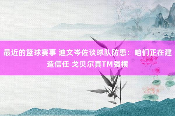 最近的篮球赛事 迪文岑佐谈球队防患：咱们正在建造信任 戈贝尔真TM强横