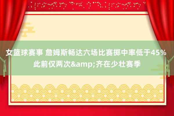 女篮球赛事 詹姆斯畅达六场比赛掷中率低于45% 此前仅两次&齐在少壮赛季