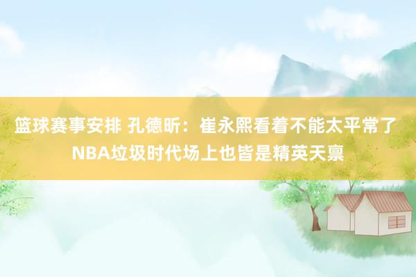 篮球赛事安排 孔德昕：崔永熙看着不能太平常了 NBA垃圾时代场上也皆是精英天禀