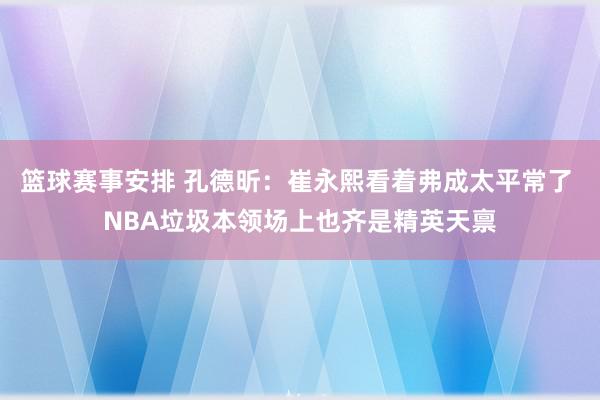 篮球赛事安排 孔德昕：崔永熙看着弗成太平常了 NBA垃圾本领场上也齐是精英天禀