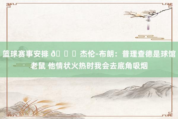 篮球赛事安排 😂杰伦-布朗：普理查德是球馆老鼠 他情状火热时我会去底角吸烟