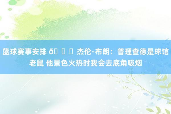 篮球赛事安排 😂杰伦-布朗：普理查德是球馆老鼠 他景色火热时我会去底角吸烟