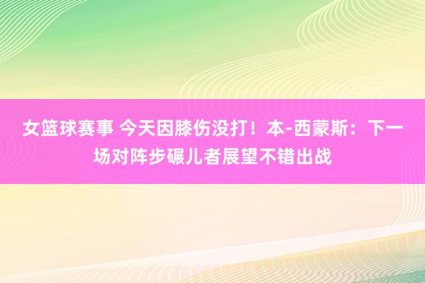 女篮球赛事 今天因膝伤没打！本-西蒙斯：下一场对阵步碾儿者展望不错出战