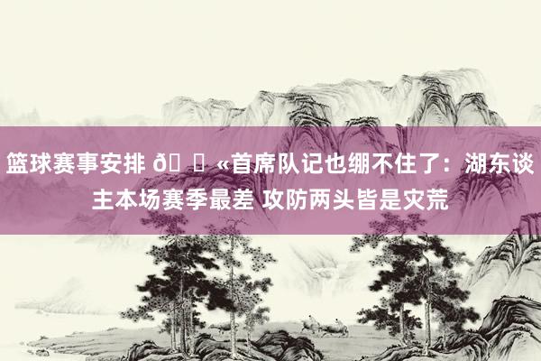 篮球赛事安排 😫首席队记也绷不住了：湖东谈主本场赛季最差 攻防两头皆是灾荒