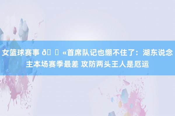 女篮球赛事 😫首席队记也绷不住了：湖东说念主本场赛季最差 攻防两头王人是厄运