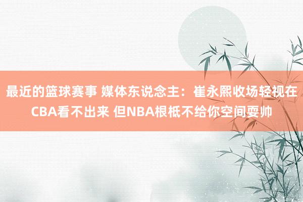 最近的篮球赛事 媒体东说念主：崔永熙收场轻视在CBA看不出来 但NBA根柢不给你空间耍帅