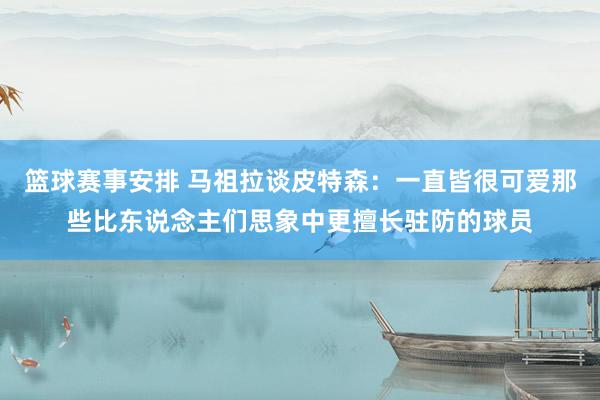 篮球赛事安排 马祖拉谈皮特森：一直皆很可爱那些比东说念主们思象中更擅长驻防的球员