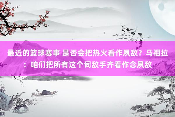 最近的篮球赛事 是否会把热火看作夙敌？马祖拉：咱们把所有这个词敌手齐看作念夙敌