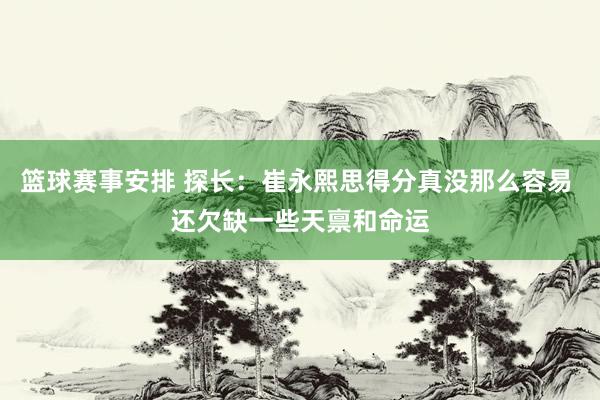 篮球赛事安排 探长：崔永熙思得分真没那么容易 还欠缺一些天禀和命运