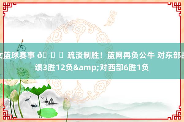 女篮球赛事 😅疏淡制胜！篮网再负公牛 对东部战绩3胜12负&对西部6胜1负