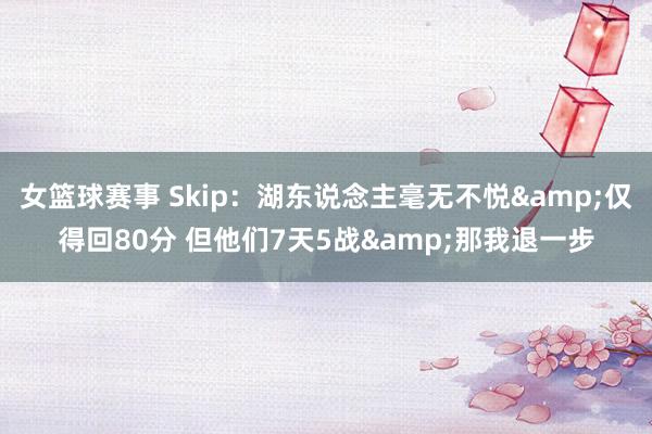 女篮球赛事 Skip：湖东说念主毫无不悦&仅得回80分 但他们7天5战&那我退一步