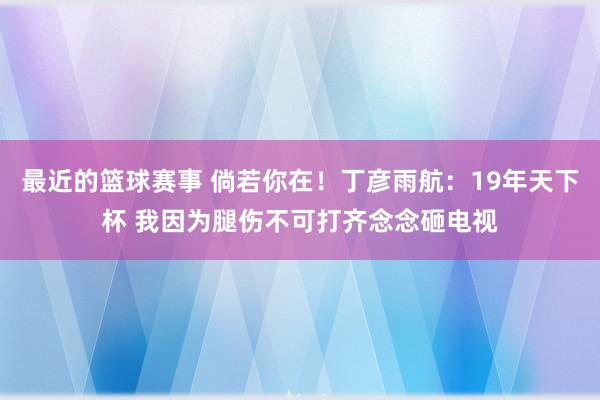 最近的篮球赛事 倘若你在！丁彦雨航：19年天下杯 我因为腿伤不可打齐念念砸电视