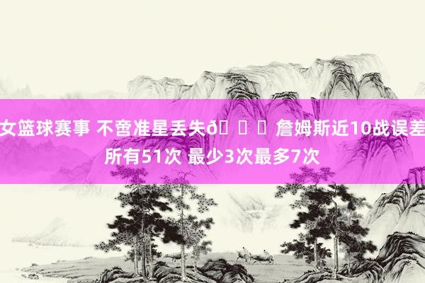 女篮球赛事 不啻准星丢失🙄詹姆斯近10战误差所有51次 最少3次最多7次