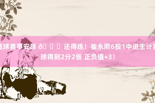 篮球赛事安排 👏还得练！崔永熙6投1中进生计首球得到2分2板 正负值+3！