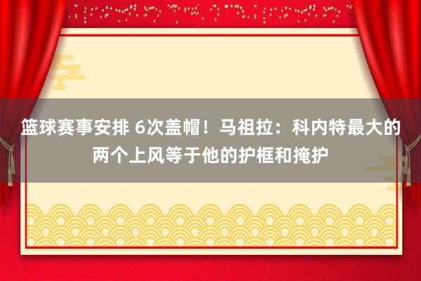 篮球赛事安排 6次盖帽！马祖拉：科内特最大的两个上风等于他的护框和掩护