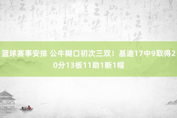 篮球赛事安排 公牛糊口初次三双！基迪17中9取得20分13板11助1断1帽