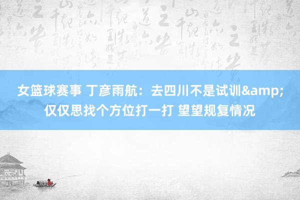 女篮球赛事 丁彦雨航：去四川不是试训&仅仅思找个方位打一打 望望规复情况