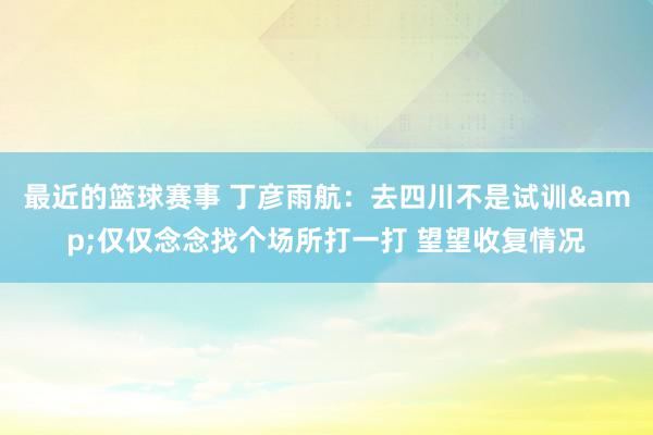 最近的篮球赛事 丁彦雨航：去四川不是试训&仅仅念念找个场所打一打 望望收复情况