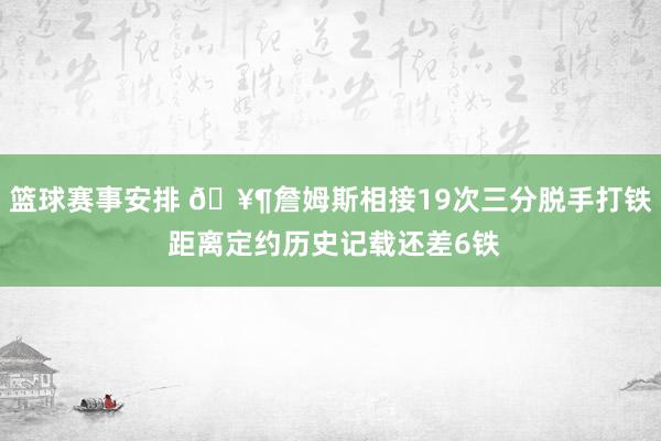 篮球赛事安排 🥶詹姆斯相接19次三分脱手打铁 距离定约历史记载还差6铁