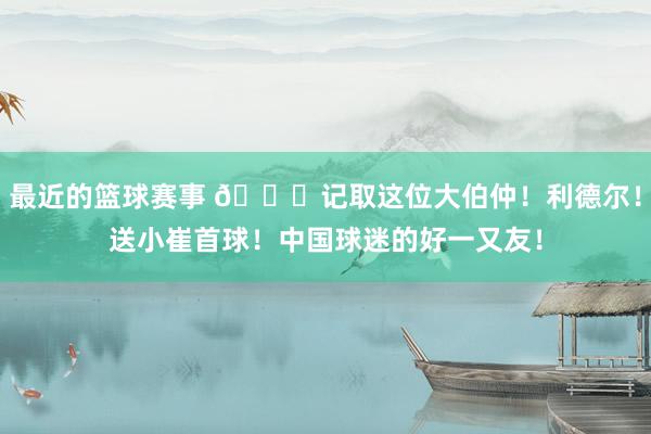 最近的篮球赛事 😁记取这位大伯仲！利德尔！送小崔首球！中国球迷的好一又友！