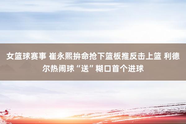 女篮球赛事 崔永熙拚命抢下篮板推反击上篮 利德尔热闹球“送”糊口首个进球