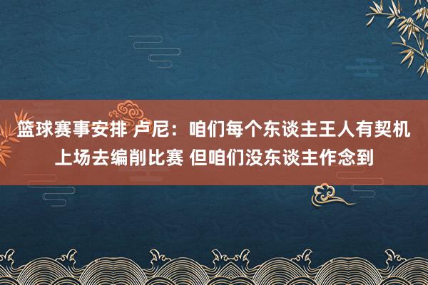 篮球赛事安排 卢尼：咱们每个东谈主王人有契机上场去编削比赛 但咱们没东谈主作念到