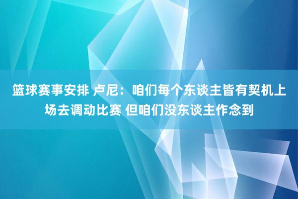 篮球赛事安排 卢尼：咱们每个东谈主皆有契机上场去调动比赛 但咱们没东谈主作念到