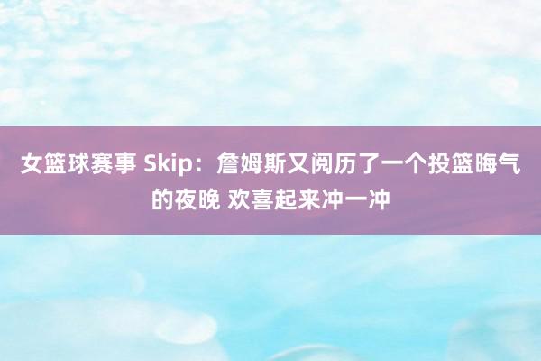 女篮球赛事 Skip：詹姆斯又阅历了一个投篮晦气的夜晚 欢喜起来冲一冲