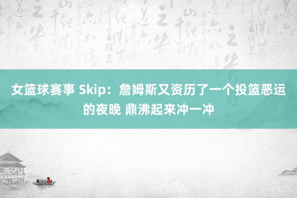 女篮球赛事 Skip：詹姆斯又资历了一个投篮恶运的夜晚 鼎沸起来冲一冲