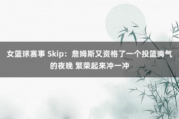 女篮球赛事 Skip：詹姆斯又资格了一个投篮晦气的夜晚 繁荣起来冲一冲