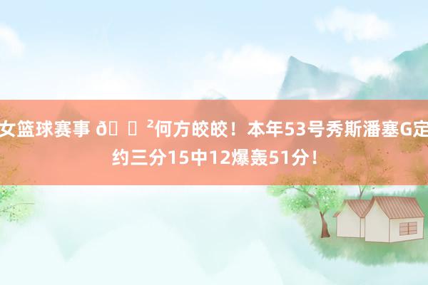 女篮球赛事 😲何方皎皎！本年53号秀斯潘塞G定约三分15中12爆轰51分！