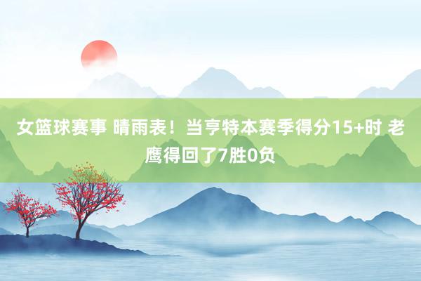 女篮球赛事 晴雨表！当亨特本赛季得分15+时 老鹰得回了7胜0负