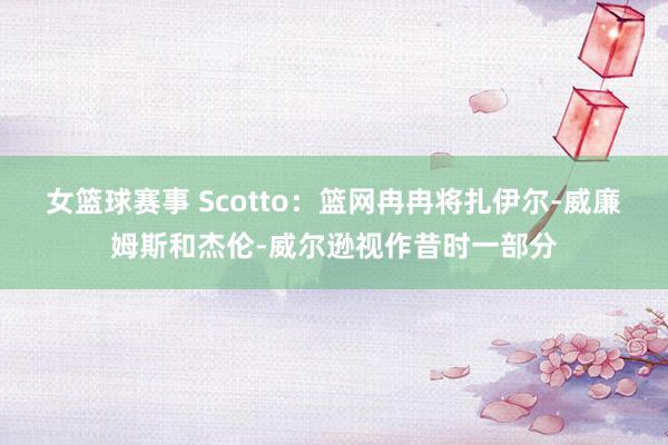 女篮球赛事 Scotto：篮网冉冉将扎伊尔-威廉姆斯和杰伦-威尔逊视作昔时一部分